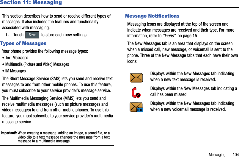 Messaging       104Section 11: MessagingThis section describes how to send or receive different types of messages. It also includes the features and functionality associated with messaging.1. Touch   to store each new settings.Types of MessagesYour phone provides the following message types:•Text Messages •Multimedia (Picture and Video) Messages •IM Messages The Short Message Service (SMS) lets you send and receive text messages to and from other mobile phones. To use this feature, you must subscribe to your service provider’s message service. The Multimedia Messaging Service (MMS) lets you send and receive multimedia messages (such as picture messages and video messages) to and from other mobile phones. To use this feature, you must subscribe to your service provider’s multimedia message service.  Important!: When creating a message, adding an image, a sound file, or a video clip to a text message changes the message from a text message to a multimedia message. Message NotificationsMessaging icons are displayed at the top of the screen and indicate when messages are received and their type. For more information, refer to “Icons”  on page 15.The New Messages tab is an area that displays on the screen when a missed call, new message, or voicemail is sent to the phone. Three of the New Message tabs that each have their own icons:     SaveDisplays within the New Messages tab indicating when a new text message is received.Displays within the New Messages tab indicating a call has been missed.Displays within the New Messages tab indicating when a new voicemail message is received.