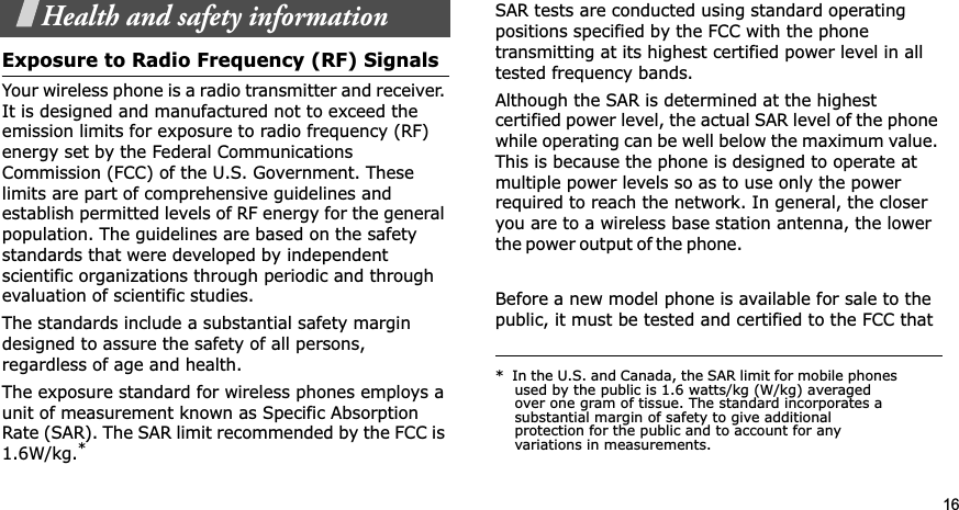 16Health and safety informationExposure to Radio Frequency (RF) SignalsYour wireless phone is a radio transmitter and receiver. It is designed and manufactured not to exceed the emission limits for exposure to radio frequency (RF) energy set by the Federal Communications Commission (FCC) of the U.S. Government. These limits are part of comprehensive guidelines and establish permitted levels of RF energy for the general population. The guidelines are based on the safety standards that were developed by independent scientific organizations through periodic and through evaluation of scientific studies.The standards include a substantial safety margin designed to assure the safety of all persons, regardless of age and health.The exposure standard for wireless phones employs a unit of measurement known as Specific Absorption Rate (SAR). The SAR limit recommended by the FCC is 1.6W/kg.*SAR tests are conducted using standard operating positions specified by the FCC with the phone transmitting at its highest certified power level in all tested frequency bands. Although the SAR is determined at the highest certified power level, the actual SAR level of the phone while operating can be well below the maximum value. This is because the phone is designed to operate at multiple power levels so as to use only the power required to reach the network. In general, the closer you are to a wireless base station antenna, the lower the p o wer ou t p ut of t h e  p hone .                                                     Before a new model phone is available for sale to the public, it must be tested and certified to the FCC that *  In the U.S. and Canada, the SAR limit for mobile phones used by the public is 1.6 watts/kg (W/kg) averaged over one gram of tissue. The standard incorporates a substantial margin of safety to give additional protection for the public and to account for any variations in measurements.