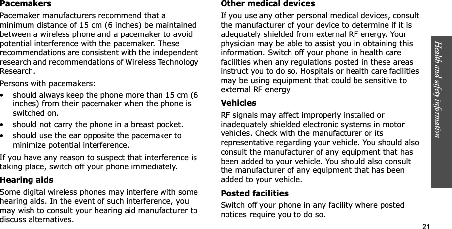 Health and safety information    21PacemakersPacemaker manufacturers recommend that a minimum distance of 15 cm (6 inches) be maintained between a wireless phone and a pacemaker to avoid potential interference with the pacemaker. These recommendations are consistent with the independent research and recommendations of Wireless Technology Research.Persons with pacemakers:• should always keep the phone more than 15 cm (6 inches) from their pacemaker when the phone is switched on.• should not carry the phone in a breast pocket.• should use the ear opposite the pacemaker to minimize potential interference.If you have any reason to suspect that interference is taking place, switch off your phone immediately.Hearing aidsSome digital wireless phones may interfere with some hearing aids. In the event of such interference, you may wish to consult your hearing aid manufacturer to discuss alternatives.Other medical devicesIf you use any other personal medical devices, consult the manufacturer of your device to determine if it is adequately shielded from external RF energy. Your physician may be able to assist you in obtaining this information. Switch off your phone in health care facilities when any regulations posted in these areas instruct you to do so. Hospitals or health care facilities may be using equipment that could be sensitive to external RF energy.VehiclesRF signals may affect improperly installed or inadequately shielded electronic systems in motor vehicles. Check with the manufacturer or its representative regarding your vehicle. You should also consult the manufacturer of any equipment that has been added to your vehicle. You should also consult the manufacturer of any equipment that has been added to your vehicle.Posted facilitiesSwitch off your phone in any facility where posted notices require you to do so.