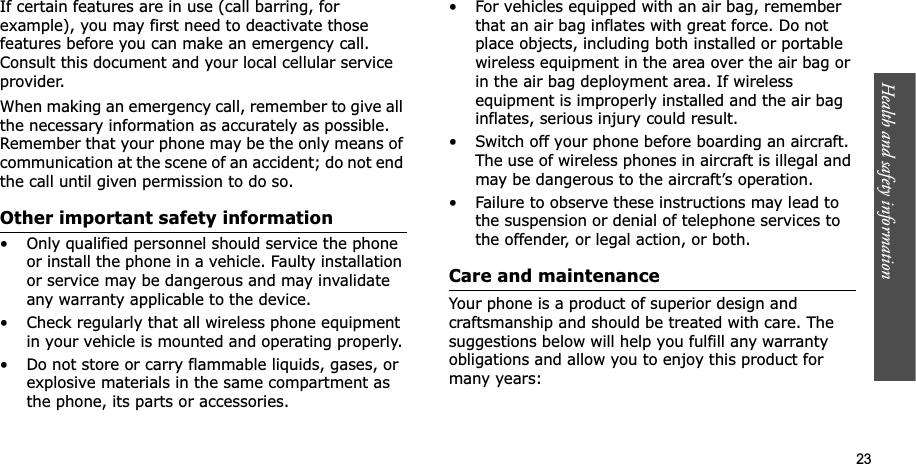 Health and safety information    23If certain features are in use (call barring, for example), you may first need to deactivate those features before you can make an emergency call. Consult this document and your local cellular service provider.When making an emergency call, remember to give all the necessary information as accurately as possible. Remember that your phone may be the only means of communication at the scene of an accident; do not end the call until given permission to do so.Other important safety information• Only qualified personnel should service the phone or install the phone in a vehicle. Faulty installation or service may be dangerous and may invalidate any warranty applicable to the device.• Check regularly that all wireless phone equipment in your vehicle is mounted and operating properly.• Do not store or carry flammable liquids, gases, or explosive materials in the same compartment as the phone, its parts or accessories.• For vehicles equipped with an air bag, remember that an air bag inflates with great force. Do not place objects, including both installed or portable wireless equipment in the area over the air bag or in the air bag deployment area. If wireless equipment is improperly installed and the air bag inflates, serious injury could result.• Switch off your phone before boarding an aircraft. The use of wireless phones in aircraft is illegal and may be dangerous to the aircraft’s operation.• Failure to observe these instructions may lead to the suspension or denial of telephone services to the offender, or legal action, or both.Care and maintenanceYour phone is a product of superior design and craftsmanship and should be treated with care. The suggestions below will help you fulfill any warranty obligations and allow you to enjoy this product for many years: