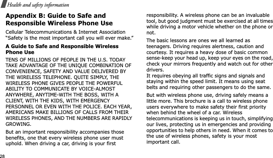 28Health and safety informationAppendix B: Guide to Safe and Responsible Wireless Phone UseCellular Telecommunications &amp; Internet Association “Safety is the most important call you will ever make.”A Guide to Safe and Responsible Wireless Phone UseTENS OF MILLIONS OF PEOPLE IN THE U.S. TODAY TAKE ADVANTAGE OF THE UNIQUE COMBINATION OF CONVENIENCE, SAFETY AND VALUE DELIVERED BY THE WIRELESS TELEPHONE. QUITE SIMPLY, THE WIRELESS PHONE GIVES PEOPLE THE POWERFUL ABILITY TO COMMUNICATE BY VOICE-ALMOST ANYWHERE, ANYTIME-WITH THE BOSS, WITH A CLIENT, WITH THE KIDS, WITH EMERGENCY PERSONNEL OR EVEN WITH THE POLICE. EACH YEAR, AMERICANS MAKE BILLIONS OF CALLS FROM THEIR WIRELESS PHONES, AND THE NUMBERS ARE RAPIDLY GROWING.But an important responsibility accompanies those benefits, one that every wireless phone user must uphold. When driving a car, driving is your first responsibility. A wireless phone can be an invaluable tool, but good judgment must be exercised at all times while driving a motor vehicle whether on the phone or not.The basic lessons are ones we all learned as teenagers. Driving requires alertness, caution and courtesy. It requires a heavy dose of basic common sense-keep your head up, keep your eyes on the road, check your mirrors frequently and watch out for other drivers. It requires obeying all traffic signs and signals and staying within the speed limit. It means using seat belts and requiring other passengers to do the same. But with wireless phone use, driving safely means a little more. This brochure is a call to wireless phone users everywhere to make safety their first priority when behind the wheel of a car. Wireless telecommunications is keeping us in touch, simplifying our lives, protecting us in emergencies and providing opportunities to help others in need. When it comes to the use of wireless phones, safety is your most important call.