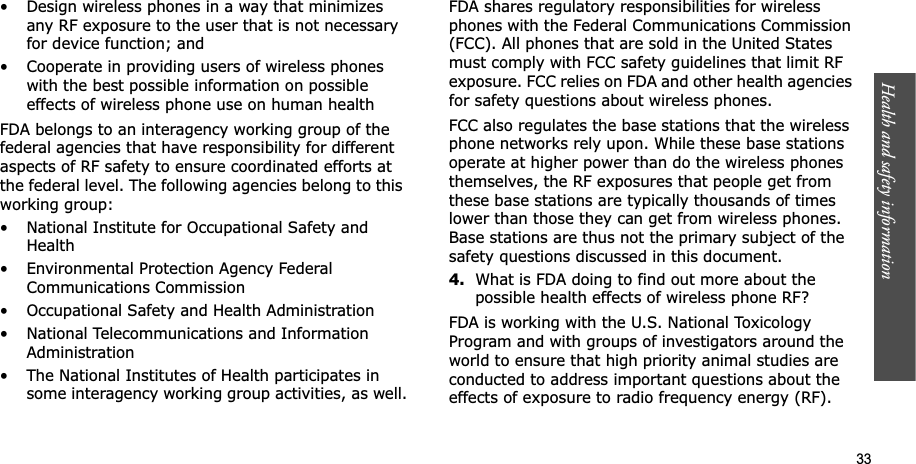 Health and safety information    33• Design wireless phones in a way that minimizes any RF exposure to the user that is not necessary for device function; and• Cooperate in providing users of wireless phones with the best possible information on possible effects of wireless phone use on human healthFDA belongs to an interagency working group of the federal agencies that have responsibility for different aspects of RF safety to ensure coordinated efforts at the federal level. The following agencies belong to this working group:• National Institute for Occupational Safety and Health• Environmental Protection Agency Federal Communications Commission• Occupational Safety and Health Administration• National Telecommunications and Information Administration• The National Institutes of Health participates in some interagency working group activities, as well.FDA shares regulatory responsibilities for wireless phones with the Federal Communications Commission (FCC). All phones that are sold in the United States must comply with FCC safety guidelines that limit RF exposure. FCC relies on FDA and other health agencies for safety questions about wireless phones.FCC also regulates the base stations that the wireless phone networks rely upon. While these base stations operate at higher power than do the wireless phones themselves, the RF exposures that people get from these base stations are typically thousands of times lower than those they can get from wireless phones. Base stations are thus not the primary subject of the safety questions discussed in this document.4.What is FDA doing to find out more about the possible health effects of wireless phone RF?FDA is working with the U.S. National Toxicology Program and with groups of investigators around the world to ensure that high priority animal studies are conducted to address important questions about the effects of exposure to radio frequency energy (RF).