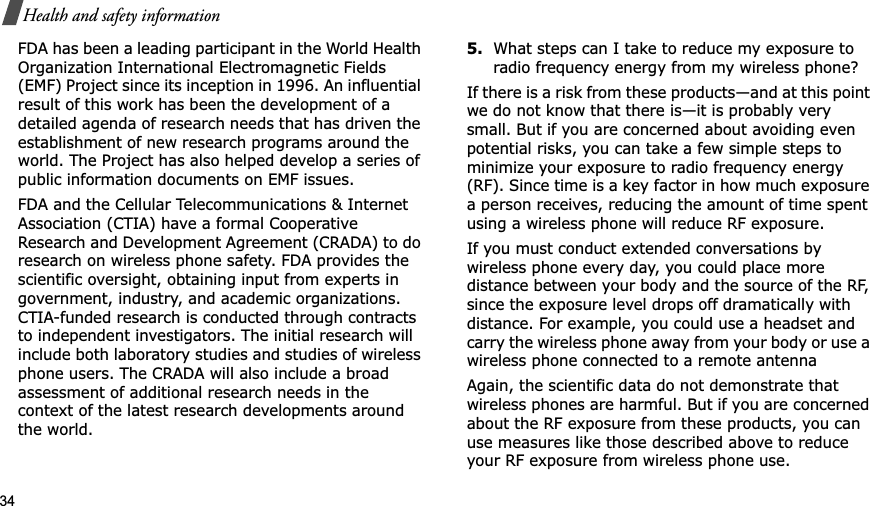 34Health and safety informationFDA has been a leading participant in the World Health Organization International Electromagnetic Fields (EMF) Project since its inception in 1996. An influential result of this work has been the development of a detailed agenda of research needs that has driven the establishment of new research programs around the world. The Project has also helped develop a series of public information documents on EMF issues.FDA and the Cellular Telecommunications &amp; Internet Association (CTIA) have a formal Cooperative Research and Development Agreement (CRADA) to do research on wireless phone safety. FDA provides the scientific oversight, obtaining input from experts in government, industry, and academic organizations. CTIA-funded research is conducted through contracts to independent investigators. The initial research will include both laboratory studies and studies of wireless phone users. The CRADA will also include a broad assessment of additional research needs in the context of the latest research developments around the world.5.What steps can I take to reduce my exposure to radio frequency energy from my wireless phone?If there is a risk from these products—and at this point we do not know that there is—it is probably very small. But if you are concerned about avoiding even potential risks, you can take a few simple steps to minimize your exposure to radio frequency energy (RF). Since time is a key factor in how much exposure a person receives, reducing the amount of time spent using a wireless phone will reduce RF exposure.If you must conduct extended conversations by wireless phone every day, you could place more distance between your body and the source of the RF, since the exposure level drops off dramatically with distance. For example, you could use a headset and carry the wireless phone away from your body or use a wireless phone connected to a remote antennaAgain, the scientific data do not demonstrate that wireless phones are harmful. But if you are concerned about the RF exposure from these products, you can use measures like those described above to reduce your RF exposure from wireless phone use.