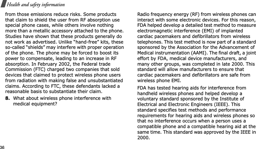 36Health and safety informationfrom those emissions reduce risks. Some products that claim to shield the user from RF absorption use special phone cases, while others involve nothing more than a metallic accessory attached to the phone. Studies have shown that these products generally do not work as advertised. Unlike “hand-free” kits, these so-called “shields” may interfere with proper operation of the phone. The phone may be forced to boost its power to compensate, leading to an increase in RF absorption. In February 2002, the Federal trade Commission (FTC) charged two companies that sold devices that claimed to protect wireless phone users from radiation with making false and unsubstantiated claims. According to FTC, these defendants lacked a reasonable basis to substantiate their claim.8.What about wireless phone interference with medical equipment?Radio frequency energy (RF) from wireless phones can interact with some electronic devices. For this reason, FDA helped develop a detailed test method to measure electromagnetic interference (EMI) of implanted cardiac pacemakers and defibrillators from wireless telephones. This test method is now part of a standard sponsored by the Association for the Advancement of Medical instrumentation (AAMI). The final draft, a joint effort by FDA, medical device manufacturers, and many other groups, was completed in late 2000. This standard will allow manufacturers to ensure that cardiac pacemakers and defibrillators are safe from wireless phone EMI.FDA has tested hearing aids for interference from handheld wireless phones and helped develop a voluntary standard sponsored by the Institute of Electrical and Electronic Engineers (IEEE). This standard specifies test methods and performance requirements for hearing aids and wireless phones so that no interference occurs when a person uses a compatible phone and a compatible hearing aid at the same time. This standard was approved by the IEEE in 2000.