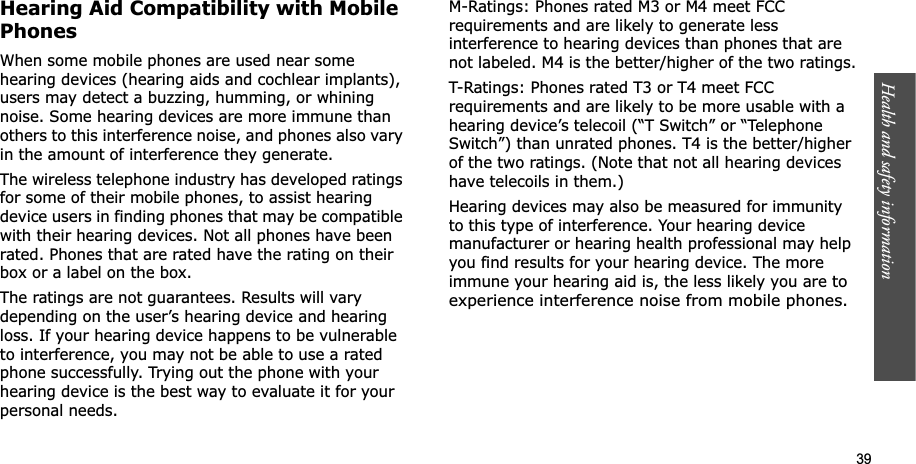 Health and safety information    39Hearing Aid Compatibility with Mobile PhonesWhen some mobile phones are used near some hearing devices (hearing aids and cochlear implants), users may detect a buzzing, humming, or whining noise. Some hearing devices are more immune than others to this interference noise, and phones also vary in the amount of interference they generate.The wireless telephone industry has developed ratings for some of their mobile phones, to assist hearing device users in finding phones that may be compatible with their hearing devices. Not all phones have been rated. Phones that are rated have the rating on their box or a label on the box.The ratings are not guarantees. Results will vary depending on the user’s hearing device and hearing loss. If your hearing device happens to be vulnerable to interference, you may not be able to use a rated phone successfully. Trying out the phone with your hearing device is the best way to evaluate it for your personal needs.M-Ratings: Phones rated M3 or M4 meet FCC requirements and are likely to generate less interference to hearing devices than phones that are not labeled. M4 is the better/higher of the two ratings.T-Ratings: Phones rated T3 or T4 meet FCC requirements and are likely to be more usable with a hearing device’s telecoil (“T Switch” or “Telephone Switch”) than unrated phones. T4 is the better/higher of the two ratings. (Note that not all hearing devices have telecoils in them.)Hearing devices may also be measured for immunity to this type of interference. Your hearing device manufacturer or hearing health professional may help you find results for your hearing device. The more immune your hearing aid is, the less likely you are toexperience interference noise from mobile phones.