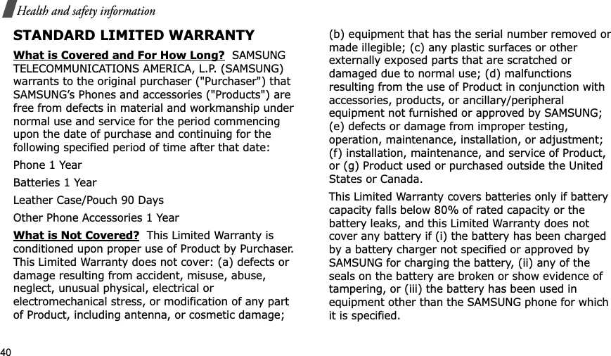 40Health and safety informationSTANDARD LIMITED WARRANTYWhat is Covered and For How Long?  SAMSUNG TELECOMMUNICATIONS AMERICA, L.P. (SAMSUNG) warrants to the original purchaser (&quot;Purchaser&quot;) that SAMSUNG’s Phones and accessories (&quot;Products&quot;) are free from defects in material and workmanship under normal use and service for the period commencing upon the date of purchase and continuing for the following specified period of time after that date:Phone 1 YearBatteries 1 YearLeather Case/Pouch 90 Days Other Phone Accessories 1 YearWhat is Not Covered?  This Limited Warranty is conditioned upon proper use of Product by Purchaser. This Limited Warranty does not cover: (a) defects or damage resulting from accident, misuse, abuse, neglect, unusual physical, electrical or electromechanical stress, or modification of any part of Product, including antenna, or cosmetic damage; (b) equipment that has the serial number removed or made illegible; (c) any plastic surfaces or other externally exposed parts that are scratched or damaged due to normal use; (d) malfunctions resulting from the use of Product in conjunction with accessories, products, or ancillary/peripheral equipment not furnished or approved by SAMSUNG; (e) defects or damage from improper testing, operation, maintenance, installation, or adjustment; (f) installation, maintenance, and service of Product, or (g) Product used or purchased outside the United States or Canada. This Limited Warranty covers batteries only if battery capacity falls below 80% of rated capacity or the battery leaks, and this Limited Warranty does not cover any battery if (i) the battery has been charged by a battery charger not specified or approved by SAMSUNG for charging the battery, (ii) any of the seals on the battery are broken or show evidence of tampering, or (iii) the battery has been used in equipment other than the SAMSUNG phone for which it is specified. 