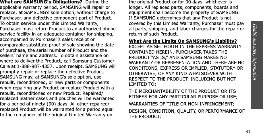 Health and safety information    41What are SAMSUNG’s Obligations?  During the applicable warranty period, SAMSUNG will repair or replace, at SAMSUNG’s sole option, without charge to Purchaser, any defective component part of Product. To obtain service under this Limited Warranty, Purchaser must return Product to an authorized phone service facility in an adequate container for shipping, accompanied by Purchaser’s sales receipt or comparable substitute proof of sale showing the date of purchase, the serial number of Product and the sellers’ name and address. To obtain assistance on where to deliver the Product, call Samsung Customer Care at 1-888-987-4357. Upon receipt, SAMSUNG will promptly repair or replace the defective Product. SAMSUNG may, at SAMSUNG’s sole option, use rebuilt, reconditioned, or new parts or components when repairing any Product or replace Product with a rebuilt, reconditioned or new Product. Repaired/replaced leather cases and pouches will be warranted for a period of ninety (90) days. All other repaired/replaced Product will be warranted for a period equal to the remainder of the original Limited Warranty on the original Product or for 90 days, whichever is longer. All replaced parts, components, boards and equipment shall become the property of SAMSUNG. If SAMSUNG determines that any Product is not covered by this Limited Warranty, Purchaser must pay all parts, shipping, and labor charges for the repair or return of such Product. What Are the Limits On SAMSUNG’s Liability?EXCEPT AS SET FORTH IN THE EXPRESS WARRANTY CONTAINED HEREIN, PURCHASER TAKES THE PRODUCT “AS IS,” AND SAMSUNG MAKES NO WARRANTY OR REPRESENTATION AND THERE ARE NO CONDITIONS, EXPRESS OR IMPLIED, STATUTORY OR OTHERWISE, OF ANY KIND WHATSOEVER WITH RESPECT TO THE PRODUCT, INCLUDING BUT NOT LIMITED TO:THE MERCHANTABILITY OF THE PRODUCT OR ITS FITNESS FOR ANY PARTICULAR PURPOSE OR USE;WARRANTIES OF TITLE OR NON-INFRINGEMENT;DESIGN, CONDITION, QUALITY, OR PERFORMANCE OF THE PRODUCT;