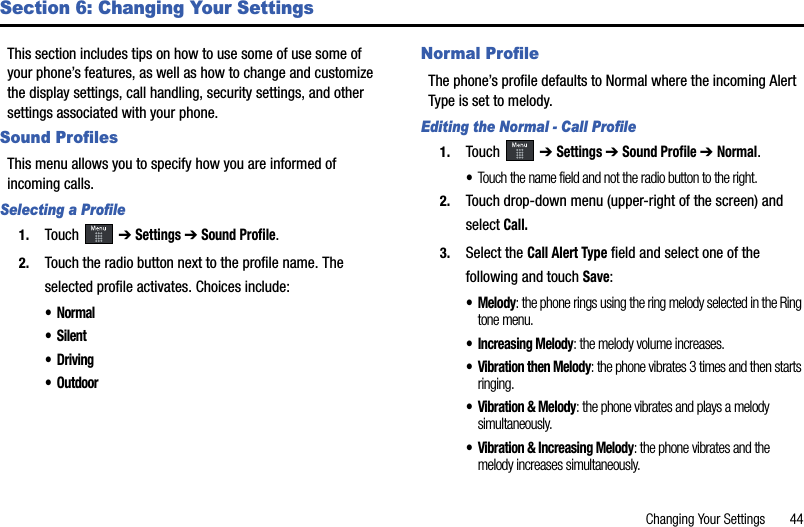 Changing Your Settings       44Section 6: Changing Your SettingsThis section includes tips on how to use some of use some of your phone’s features, as well as how to change and customize the display settings, call handling, security settings, and other settings associated with your phone.Sound ProfilesThis menu allows you to specify how you are informed of incoming calls. Selecting a Profile1. Touch  ➔Settings➔Sound Profile.2. Touch the radio button next to the profile name. The selected profile activates. Choices include:•Normal•Silent•Driving• OutdoorNormal ProfileThe phone’s profile defaults to Normal where the incoming Alert Type is set to melody.Editing the Normal - Call Profile1. Touch  ➔Settings➔Sound Profile ➔ Normal.•Touch the name field and not the radio button to the right.2. Touch drop-down menu (upper-right of the screen) and select Call.3. Select the Call Alert Type field and select one of the following and touch Save:•Melody: the phone rings using the ring melody selected in the Ring tone menu.• Increasing Melody: the melody volume increases.• Vibration then Melody: the phone vibrates 3 times and then starts ringing.• Vibration &amp; Melody: the phone vibrates and plays a melody simultaneously.• Vibration &amp; Increasing Melody: the phone vibrates and the melody increases simultaneously.