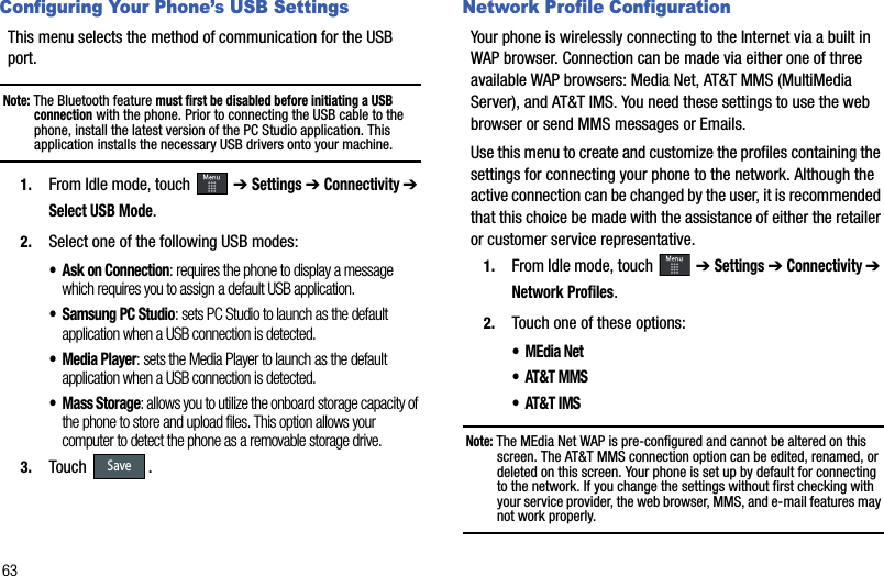 63Configuring Your Phone’s USB SettingsThis menu selects the method of communication for the USB port.Note: The Bluetooth feature must first be disabled before initiating a USB connection with the phone. Prior to connecting the USB cable to the phone, install the latest version of the PC Studio application. This application installs the necessary USB drivers onto your machine.1. From Idle mode, touch   ➔ Settings➔ Connectivity ➔Select USB Mode.2. Select one of the following USB modes:• Ask on Connection: requires the phone to display a message which requires you to assign a default USB application.• Samsung PC Studio: sets PC Studio to launch as the default application when a USB connection is detected.• Media Player: sets the Media Player to launch as the default application when a USB connection is detected.• Mass Storage: allows you to utilize the onboard storage capacity of the phone to store and upload files. This option allows your computer to detect the phone as a removable storage drive.3. Touch .Network Profile ConfigurationYour phone is wirelessly connecting to the Internet via a built in WAP browser. Connection can be made via either one of three available WAP browsers: Media Net, AT&amp;T MMS (MultiMedia Server), and AT&amp;T IMS. You need these settings to use the web browser or send MMS messages or Emails. Use this menu to create and customize the profiles containing the settings for connecting your phone to the network. Although the active connection can be changed by the user, it is recommended that this choice be made with the assistance of either the retailer or customer service representative.1. From Idle mode, touch   ➔ Settings➔ Connectivity ➔ Network Profiles.2. Touch one of these options:•MEdia Net • AT&amp;T MMS• AT&amp;T IMSNote: The MEdia Net WAP is pre-configured and cannot be altered on this screen. The AT&amp;T MMS connection option can be edited, renamed, or deleted on this screen. Your phone is set up by default for connecting to the network. If you change the settings without first checking with your service provider, the web browser, MMS, and e-mail features may not work properly.Save
