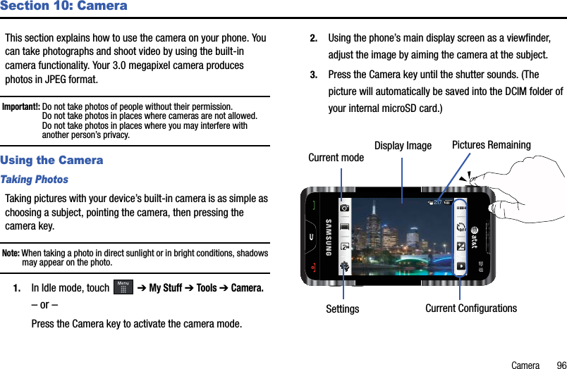 Camera       96Section 10: CameraThis section explains how to use the camera on your phone. You can take photographs and shoot video by using the built-in camera functionality. Your 3.0 megapixel camera produces photos in JPEG format.Important!: Do not take photos of people without their permission.Do not take photos in places where cameras are not allowed.Do not take photos in places where you may interfere with another person’s privacy.Using the CameraTaking PhotosTaking pictures with your device’s built-in camera is as simple as choosing a subject, pointing the camera, then pressing the camera key.Note: When taking a photo in direct sunlight or in bright conditions, shadows may appear on the photo.1. In Idle mode, touch   ➔My Stuff➔Tools ➔Camera.– or –Press the Camera key to activate the camera mode.2. Using the phone’s main display screen as a viewfinder, adjust the image by aiming the camera at the subject.3. Press the Camera key until the shutter sounds. (The picture will automatically be saved into the DCIM folder of your internal microSD card.)217217Display ImageCurrent mode Pictures RemainingSettings Current Configurations