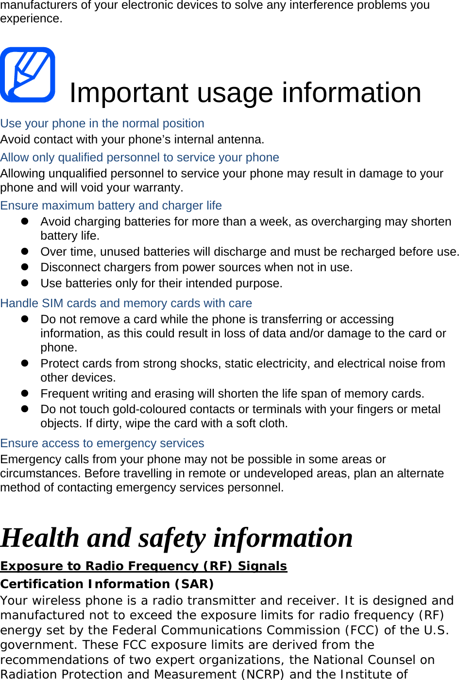 manufacturers of your electronic devices to solve any interference problems you experience.   Important usage information Use your phone in the normal position Avoid contact with your phone’s internal antenna. Allow only qualified personnel to service your phone Allowing unqualified personnel to service your phone may result in damage to your phone and will void your warranty. Ensure maximum battery and charger life z  Avoid charging batteries for more than a week, as overcharging may shorten battery life. z  Over time, unused batteries will discharge and must be recharged before use. z  Disconnect chargers from power sources when not in use. z  Use batteries only for their intended purpose. Handle SIM cards and memory cards with care z  Do not remove a card while the phone is transferring or accessing information, as this could result in loss of data and/or damage to the card or phone. z  Protect cards from strong shocks, static electricity, and electrical noise from other devices. z  Frequent writing and erasing will shorten the life span of memory cards. z  Do not touch gold-coloured contacts or terminals with your fingers or metal objects. If dirty, wipe the card with a soft cloth. Ensure access to emergency services Emergency calls from your phone may not be possible in some areas or circumstances. Before travelling in remote or undeveloped areas, plan an alternate method of contacting emergency services personnel.  Health and safety information Exposure to Radio Frequency (RF) Signals Certification Information (SAR) Your wireless phone is a radio transmitter and receiver. It is designed and manufactured not to exceed the exposure limits for radio frequency (RF) energy set by the Federal Communications Commission (FCC) of the U.S. government. These FCC exposure limits are derived from the recommendations of two expert organizations, the National Counsel on Radiation Protection and Measurement (NCRP) and the Institute of 
