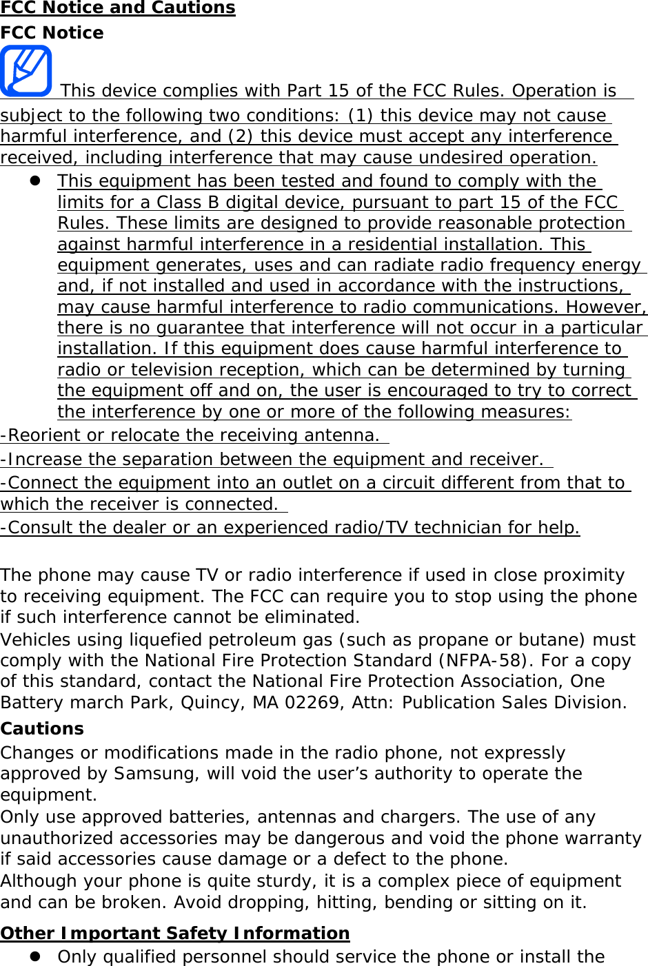 FCC Notice and Cautions FCC Notice  This device complies with Part 15 of the FCC Rules. Operation is  subject to the following two conditions: (1) this device may not cause harmful interference, and (2) this device must accept any interference received, including interference that may cause undesired operation.  This equipment has been tested and found to comply with the limits for a Class B digital device, pursuant to part 15 of the FCC Rules. These limits are designed to provide reasonable protection against harmful interference in a residential installation. This equipment generates, uses and can radiate radio frequency energy and, if not installed and used in accordance with the instructions, may cause harmful interference to radio communications. However, there is no guarantee that interference will not occur in a particular installation. If this equipment does cause harmful interference to radio or television reception, which can be determined by turning the equipment off and on, the user is encouraged to try to correct the interference by one or more of the following measures: -Reorient or relocate the receiving antenna.  -Increase the separation between the equipment and receiver.  -Connect the equipment into an outlet on a circuit different from that to which the receiver is connected.  -Consult the dealer or an experienced radio/TV technician for help.  The phone may cause TV or radio interference if used in close proximity to receiving equipment. The FCC can require you to stop using the phone if such interference cannot be eliminated. Vehicles using liquefied petroleum gas (such as propane or butane) must comply with the National Fire Protection Standard (NFPA-58). For a copy of this standard, contact the National Fire Protection Association, One Battery march Park, Quincy, MA 02269, Attn: Publication Sales Division. Cautions Changes or modifications made in the radio phone, not expressly approved by Samsung, will void the user’s authority to operate the  equipment. Only use approved batteries, antennas and chargers. The use of any unauthorized accessories may be dangerous and void the phone warranty if said accessories cause damage or a defect to the phone. Although your phone is quite sturdy, it is a complex piece of equipment and can be broken. Avoid dropping, hitting, bending or sitting on it. Other Important Safety Information  Only qualified personnel should service the phone or install the 