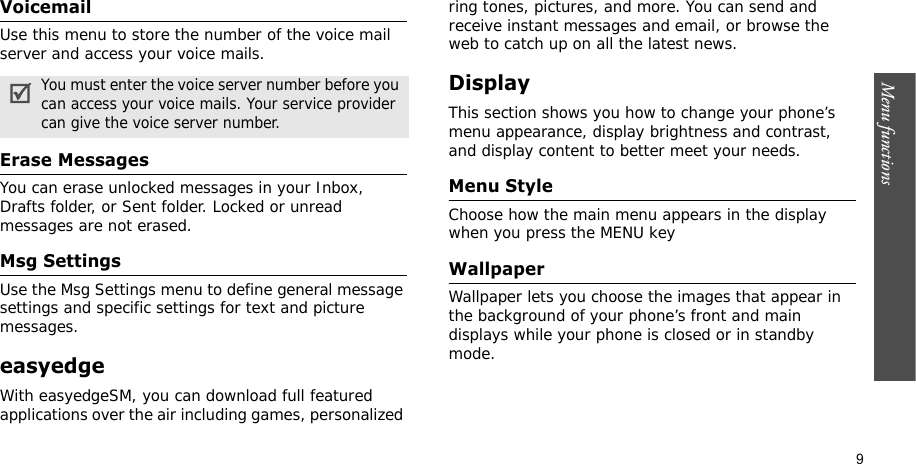 Menu functions    9VoicemailUse this menu to store the number of the voice mail server and access your voice mails.Erase MessagesYou can erase unlocked messages in your Inbox, Drafts folder, or Sent folder. Locked or unread messages are not erased.Msg SettingsUse the Msg Settings menu to define general message settings and specific settings for text and picture messages.easyedgeWith easyedgeSM, you can download full featured applications over the air including games, personalized ring tones, pictures, and more. You can send and receive instant messages and email, or browse the web to catch up on all the latest news.DisplayThis section shows you how to change your phone’s menu appearance, display brightness and contrast, and display content to better meet your needs.Menu StyleChoose how the main menu appears in the display when you press the MENU keyWallpaperWallpaper lets you choose the images that appear in the background of your phone’s front and main displays while your phone is closed or in standby mode.You must enter the voice server number before you can access your voice mails. Your service provider can give the voice server number.