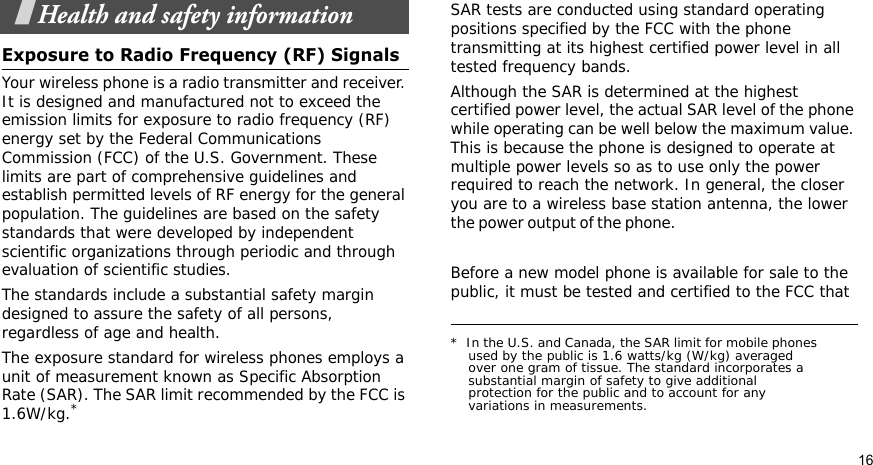 16Health and safety informationExposure to Radio Frequency (RF) SignalsYour wireless phone is a radio transmitter and receiver. It is designed and manufactured not to exceed the emission limits for exposure to radio frequency (RF) energy set by the Federal Communications Commission (FCC) of the U.S. Government. These limits are part of comprehensive guidelines and establish permitted levels of RF energy for the general population. The guidelines are based on the safety standards that were developed by independent scientific organizations through periodic and through evaluation of scientific studies.The standards include a substantial safety margin designed to assure the safety of all persons, regardless of age and health.The exposure standard for wireless phones employs a unit of measurement known as Specific Absorption Rate (SAR). The SAR limit recommended by the FCC is 1.6W/kg.*SAR tests are conducted using standard operating positions specified by the FCC with the phone transmitting at its highest certified power level in all tested frequency bands. Although the SAR is determined at the highest certified power level, the actual SAR level of the phone while operating can be well below the maximum value. This is because the phone is designed to operate at multiple power levels so as to use only the power required to reach the network. In general, the closer you are to a wireless base station antenna, the lower the power output of the phone.                                                    Before a new model phone is available for sale to the public, it must be tested and certified to the FCC that *  In the U.S. and Canada, the SAR limit for mobile phones used by the public is 1.6 watts/kg (W/kg) averaged over one gram of tissue. The standard incorporates a substantial margin of safety to give additional protection for the public and to account for any variations in measurements.
