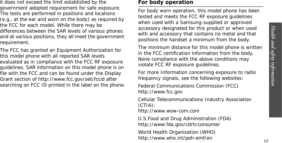 Health and safety information    17it does not exceed the limit established by the government adopted requirement for safe exposure. The tests are performed in positions and locations (e.g., at the ear and worn on the body) as required by the FCC for each model. While there may be differences between the SAR levels of various phones and at various positions, they all meet the government requirement.The FCC has granted an Equipment Authorization for this model phone with all reported SAR levels evaluated as in compliance with the FCC RF exposure guidelines. SAR information on this model phone is on file with the FCC and can be found under the Display Grant section of http://www.fcc.gov/oet/fccid after searching on FCC ID printed in the label on the phone.For body operationFor body worn operation, this model phone has been tested and meets the FCC RF exposure guidelines when used with a Samsung-supplied or approved accessory designated for this product or when used with and accessory that contains no metal and that positions the handset a minimum from the body.The minimum distance for this model phone is written in the FCC certification information from the body. None compliance with the above conditions may violate FCC RF exposure guidelines.For more Information concerning exposure to radio frequency signals, see the following websites:Federal Communications Commission (FCC)http://www.fcc.govCellular Telecommunications Industry Association (CTIA):http://www.wow-com.comU.S.Food and Drug Administration (FDA)http://www.fda.gov/cdrh/consumerWorld Health Organization (WHO)http://www.who.int/peh-emf/en