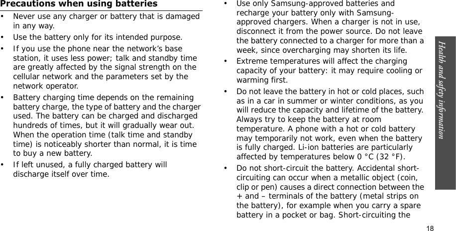 Health and safety information  18Precautions when using batteries• Never use any charger or battery that is damaged in any way.• Use the battery only for its intended purpose.• If you use the phone near the network’s base station, it uses less power; talk and standby time are greatly affected by the signal strength on the cellular network and the parameters set by the network operator. • Battery charging time depends on the remaining battery charge, the type of battery and the charger used. The battery can be charged and discharged hundreds of times, but it will gradually wear out. When the operation time (talk time and standby time) is noticeably shorter than normal, it is time to buy a new battery.• If left unused, a fully charged battery will discharge itself over time.• Use only Samsung-approved batteries and recharge your battery only with Samsung-approved chargers. When a charger is not in use, disconnect it from the power source. Do not leave the battery connected to a charger for more than a week, since overcharging may shorten its life.• Extreme temperatures will affect the charging capacity of your battery: it may require cooling or warming first.• Do not leave the battery in hot or cold places, such as in a car in summer or winter conditions, as you will reduce the capacity and lifetime of the battery. Always try to keep the battery at room temperature. A phone with a hot or cold battery may temporarily not work, even when the battery is fully charged. Li-ion batteries are particularly affected by temperatures below 0 °C (32 °F).• Do not short-circuit the battery. Accidental short-circuiting can occur when a metallic object (coin, clip or pen) causes a direct connection between the + and – terminals of the battery (metal strips on the battery), for example when you carry a spare battery in a pocket or bag. Short-circuiting the 