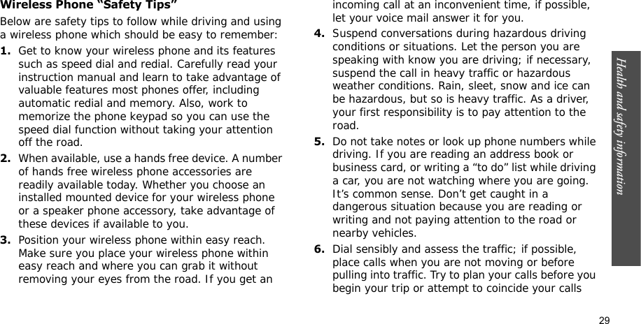 Health and safety information    29Wireless Phone “Safety Tips”Below are safety tips to follow while driving and using a wireless phone which should be easy to remember:1.Get to know your wireless phone and its features such as speed dial and redial. Carefully read your instruction manual and learn to take advantage of valuable features most phones offer, including automatic redial and memory. Also, work to memorize the phone keypad so you can use the speed dial function without taking your attention off the road.2.When available, use a hands free device. A number of hands free wireless phone accessories are readily available today. Whether you choose an installed mounted device for your wireless phone or a speaker phone accessory, take advantage of these devices if available to you.3.Position your wireless phone within easy reach. Make sure you place your wireless phone within easy reach and where you can grab it without removing your eyes from the road. If you get an incoming call at an inconvenient time, if possible, let your voice mail answer it for you.4.Suspend conversations during hazardous driving conditions or situations. Let the person you are speaking with know you are driving; if necessary, suspend the call in heavy traffic or hazardous weather conditions. Rain, sleet, snow and ice can be hazardous, but so is heavy traffic. As a driver, your first responsibility is to pay attention to the road.5.Do not take notes or look up phone numbers while driving. If you are reading an address book or business card, or writing a “to do” list while driving a car, you are not watching where you are going. It’s common sense. Don’t get caught in a dangerous situation because you are reading or writing and not paying attention to the road or nearby vehicles.6.Dial sensibly and assess the traffic; if possible, place calls when you are not moving or before pulling into traffic. Try to plan your calls before you begin your trip or attempt to coincide your calls 