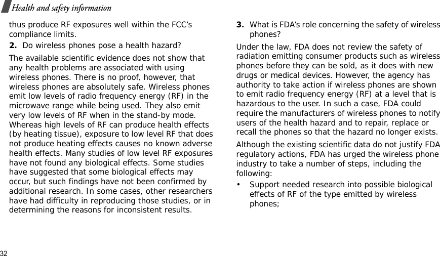 32Health and safety informationthus produce RF exposures well within the FCC’s compliance limits.2.Do wireless phones pose a health hazard?The available scientific evidence does not show that any health problems are associated with using wireless phones. There is no proof, however, that wireless phones are absolutely safe. Wireless phones emit low levels of radio frequency energy (RF) in the microwave range while being used. They also emit very low levels of RF when in the stand-by mode. Whereas high levels of RF can produce health effects (by heating tissue), exposure to low level RF that does not produce heating effects causes no known adverse health effects. Many studies of low level RF exposures have not found any biological effects. Some studies have suggested that some biological effects may occur, but such findings have not been confirmed by additional research. In some cases, other researchers have had difficulty in reproducing those studies, or in determining the reasons for inconsistent results.3.What is FDA’s role concerning the safety of wireless phones?Under the law, FDA does not review the safety of radiation emitting consumer products such as wireless phones before they can be sold, as it does with new drugs or medical devices. However, the agency has authority to take action if wireless phones are shown to emit radio frequency energy (RF) at a level that is hazardous to the user. In such a case, FDA could require the manufacturers of wireless phones to notify users of the health hazard and to repair, replace or recall the phones so that the hazard no longer exists.Although the existing scientific data do not justify FDA regulatory actions, FDA has urged the wireless phone industry to take a number of steps, including the following:• Support needed research into possible biological effects of RF of the type emitted by wireless phones;