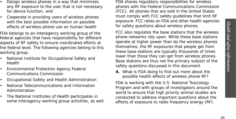 Health and safety information    33• Design wireless phones in a way that minimizes any RF exposure to the user that is not necessary for device function; and• Cooperate in providing users of wireless phones with the best possible information on possible effects of wireless phone use on human healthFDA belongs to an interagency working group of the federal agencies that have responsibility for different aspects of RF safety to ensure coordinated efforts at the federal level. The following agencies belong to this working group:• National Institute for Occupational Safety and Health• Environmental Protection Agency Federal Communications Commission• Occupational Safety and Health Administration• National Telecommunications and Information Administration• The National Institutes of Health participates in some interagency working group activities, as well.FDA shares regulatory responsibilities for wireless phones with the Federal Communications Commission (FCC). All phones that are sold in the United States must comply with FCC safety guidelines that limit RF exposure. FCC relies on FDA and other health agencies for safety questions about wireless phones.FCC also regulates the base stations that the wireless phone networks rely upon. While these base stations operate at higher power than do the wireless phones themselves, the RF exposures that people get from these base stations are typically thousands of times lower than those they can get from wireless phones. Base stations are thus not the primary subject of the safety questions discussed in this document.4.What is FDA doing to find out more about the possible health effects of wireless phone RF?FDA is working with the U.S. National Toxicology Program and with groups of investigators around the world to ensure that high priority animal studies are conducted to address important questions about the effects of exposure to radio frequency energy (RF).