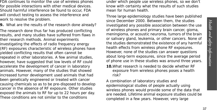 Health and safety information    37FDA continues to monitor the use of wireless phones for possible interactions with other medical devices. Should harmful interference be found to occur, FDA will conduct testing to assess the interference and work to resolve the problem.9.What are the results of the research done already?The research done thus far has produced conflicting results, and many studies have suffered from flaws in their research methods. Animal experiments investigating the effects of radio frequency energy (RF) exposures characteristic of wireless phones have yielded conflicting results that often cannot be repeated in other laboratories. A few animal studies, however, have suggested that low levels of RF could accelerate the development of cancer in laboratory animals. However, many of the studies that showed increased tumor development used animals that had been genetically engineered or treated with cancer causing chemicals so as to be pre-disposed to develop cancer in the absence of RF exposure. Other studies exposed the animals to RF for up to 22 hours per day. These conditions are not similar to the conditions under which people use wireless phones, so we don’t know with certainty what the results of such studies mean for human health.Three large epidemiology studies have been published since December 2000. Between them, the studies investigated any possible association between the use of wireless phones and primary brain cancer, gioma, meningioma, or acoustic neuroma, tumors of the brain or salivary gland, leukemia, or other cancers. None of the studies demonstrated the existence of any harmful health effects from wireless phone RF exposures. However, none of the studies can answer questions about long-term exposures, since the average period of phone use in these studies was around three years.10.What research is needed to decide whether RF exposure from wireless phones poses a health risk?A combination of laboratory studies and epidemiological studies of people actually using wireless phones would provide some of the data that are needed. Lifetime animal exposure studies could be completed in a few years. However, very large 