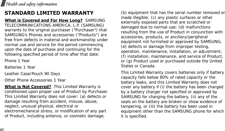40Health and safety informationSTANDARD LIMITED WARRANTYWhat is Covered and For How Long?  SAMSUNG TELECOMMUNICATIONS AMERICA, L.P. (SAMSUNG) warrants to the original purchaser (&quot;Purchaser&quot;) that SAMSUNG’s Phones and accessories (&quot;Products&quot;) are free from defects in material and workmanship under normal use and service for the period commencing upon the date of purchase and continuing for the following specified period of time after that date:Phone 1 YearBatteries 1 YearLeather Case/Pouch 90 Days Other Phone Accessories 1 YearWhat is Not Covered?  This Limited Warranty is conditioned upon proper use of Product by Purchaser. This Limited Warranty does not cover: (a) defects or damage resulting from accident, misuse, abuse, neglect, unusual physical, electrical or electromechanical stress, or modification of any part of Product, including antenna, or cosmetic damage; (b) equipment that has the serial number removed or made illegible; (c) any plastic surfaces or other externally exposed parts that are scratched or damaged due to normal use; (d) malfunctions resulting from the use of Product in conjunction with accessories, products, or ancillary/peripheral equipment not furnished or approved by SAMSUNG; (e) defects or damage from improper testing, operation, maintenance, installation, or adjustment; (f) installation, maintenance, and service of Product, or (g) Product used or purchased outside the United States or Canada. This Limited Warranty covers batteries only if battery capacity falls below 80% of rated capacity or the battery leaks, and this Limited Warranty does not cover any battery if (i) the battery has been charged by a battery charger not specified or approved by SAMSUNG for charging the battery, (ii) any of the seals on the battery are broken or show evidence of tampering, or (iii) the battery has been used in equipment other than the SAMSUNG phone for which it is specified. 
