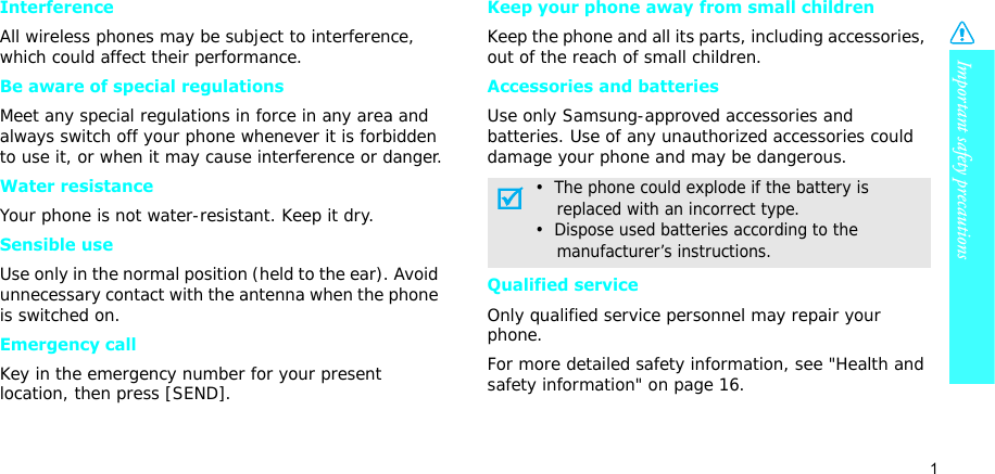 Important safety precautions1InterferenceAll wireless phones may be subject to interference, which could affect their performance.Be aware of special regulationsMeet any special regulations in force in any area and always switch off your phone whenever it is forbidden to use it, or when it may cause interference or danger.Water resistanceYour phone is not water-resistant. Keep it dry. Sensible useUse only in the normal position (held to the ear). Avoid unnecessary contact with the antenna when the phone is switched on.Emergency callKey in the emergency number for your present location, then press [SEND]. Keep your phone away from small children Keep the phone and all its parts, including accessories, out of the reach of small children.Accessories and batteriesUse only Samsung-approved accessories and batteries. Use of any unauthorized accessories could damage your phone and may be dangerous.Qualified serviceOnly qualified service personnel may repair your phone.For more detailed safety information, see &quot;Health and safety information&quot; on page 16.•  The phone could explode if the battery is    replaced with an incorrect type.•  Dispose used batteries according to the    manufacturer’s instructions.