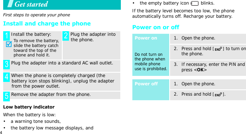 4Get startedFirst steps to operate your phoneInstall and charge the phoneLow battery indicatorWhen the battery is low:• a warning tone sounds,• the battery low message displays, and• the empty battery icon   blinks.If the battery level becomes too low, the phone automatically turns off. Recharge your battery. Power on or offInstall the battery:To remove the battery, slide the battery catch toward the top of the phone and hold it. Plug the adapter into the phone. Plug the adapter into a standard AC wall outlet. When the phone is completely charged (the battery icon stops blinking), unplug the adapter from the power outlet. Remove the adapter from the phone.1 2345Power onDo not turn on the phone when mobile phone use is prohibited.1. Open the phone.2. Press and hold [] to turn on the phone.3. If necessary, enter the PIN and press &lt;OK&gt;Power off1. Open the phone.2. Press and hold [].