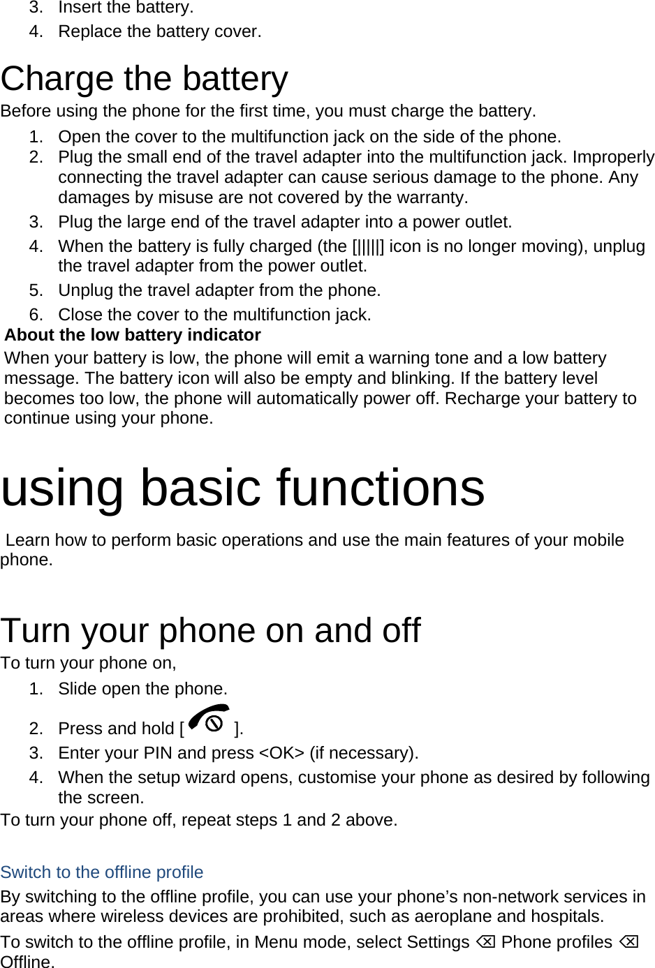 3. Insert the battery. 4.  Replace the battery cover.  Charge the battery Before using the phone for the first time, you must charge the battery. 1.  Open the cover to the multifunction jack on the side of the phone. 2.  Plug the small end of the travel adapter into the multifunction jack. Improperly connecting the travel adapter can cause serious damage to the phone. Any damages by misuse are not covered by the warranty. 3.  Plug the large end of the travel adapter into a power outlet. 4.  When the battery is fully charged (the [|||||] icon is no longer moving), unplug the travel adapter from the power outlet. 5.  Unplug the travel adapter from the phone. 6.  Close the cover to the multifunction jack. About the low battery indicator When your battery is low, the phone will emit a warning tone and a low battery message. The battery icon will also be empty and blinking. If the battery level becomes too low, the phone will automatically power off. Recharge your battery to continue using your phone.  using basic functions  Learn how to perform basic operations and use the main features of your mobile phone.   Turn your phone on and off To turn your phone on, 1.  Slide open the phone. 2.  Press and hold [ ]. 3.  Enter your PIN and press &lt;OK&gt; (if necessary). 4.  When the setup wizard opens, customise your phone as desired by following the screen. To turn your phone off, repeat steps 1 and 2 above.  Switch to the offline profile By switching to the offline profile, you can use your phone’s non-network services in areas where wireless devices are prohibited, such as aeroplane and hospitals. To switch to the offline profile, in Menu mode, select Settings ⌫ Phone profiles ⌫ Offline. 