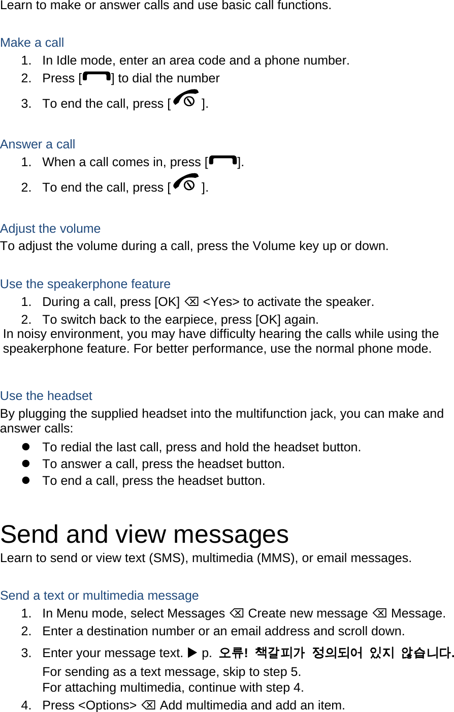 Learn to make or answer calls and use basic call functions.  Make a call 1.  In Idle mode, enter an area code and a phone number. 2. Press [ ] to dial the number 3.  To end the call, press [ ].   Answer a call 1.  When a call comes in, press [ ]. 2.  To end the call, press [ ].  Adjust the volume To adjust the volume during a call, press the Volume key up or down.  Use the speakerphone feature 1.  During a call, press [OK] ⌫ &lt;Yes&gt; to activate the speaker. 2.  To switch back to the earpiece, press [OK] again. In noisy environment, you may have difficulty hearing the calls while using the speakerphone feature. For better performance, use the normal phone mode.  Use the headset By plugging the supplied headset into the multifunction jack, you can make and answer calls:   To redial the last call, press and hold the headset button.   To answer a call, press the headset button.   To end a call, press the headset button.  Send and view messages Learn to send or view text (SMS), multimedia (MMS), or email messages.  Send a text or multimedia message 1.  In Menu mode, select Messages ⌫ Create new message ⌫ Message. 2.  Enter a destination number or an email address and scroll down. 3.  Enter your message text. X p.  오류!  책갈피가 정의되어 있지 않습니다. For sending as a text message, skip to step 5. For attaching multimedia, continue with step 4. 4. Press &lt;Options&gt; ⌫ Add multimedia and add an item. 