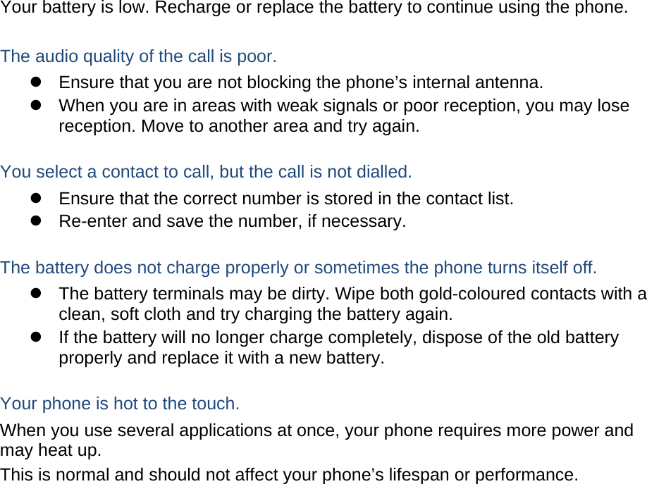 Your battery is low. Recharge or replace the battery to continue using the phone.  The audio quality of the call is poor.   Ensure that you are not blocking the phone’s internal antenna.   When you are in areas with weak signals or poor reception, you may lose reception. Move to another area and try again.  You select a contact to call, but the call is not dialled.   Ensure that the correct number is stored in the contact list.   Re-enter and save the number, if necessary.  The battery does not charge properly or sometimes the phone turns itself off.   The battery terminals may be dirty. Wipe both gold-coloured contacts with a clean, soft cloth and try charging the battery again.   If the battery will no longer charge completely, dispose of the old battery properly and replace it with a new battery.  Your phone is hot to the touch. When you use several applications at once, your phone requires more power and may heat up. This is normal and should not affect your phone’s lifespan or performance.                    