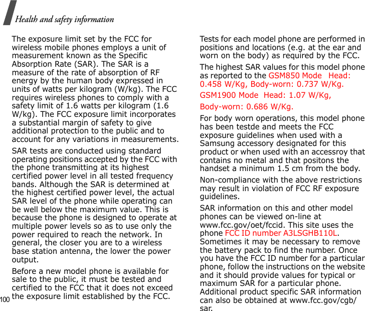 100Health and safety informationThe exposure limit set by the FCC for wireless mobile phones employs a unit of measurement known as the Specific Absorption Rate (SAR). The SAR is a measure of the rate of absorption of RF energy by the human body expressed in units of watts per kilogram (W/kg). The FCC requires wireless phones to comply with a safety limit of 1.6 watts per kilogram (1.6 W/kg). The FCC exposure limit incorporates a substantial margin of safety to give additional protection to the public and to account for any variations in measurements.SAR tests are conducted using standard operating positions accepted by the FCC with the phone transmitting at its highest certified power level in all tested frequency bands. Although the SAR is determined at the highest certified power level, the actual SAR level of the phone while operating can be well below the maximum value. This is because the phone is designed to operate at multiple power levels so as to use only the power required to reach the network. In general, the closer you are to a wireless base station antenna, the lower the power output.Before a new model phone is available for sale to the public, it must be tested and certified to the FCC that it does not exceed the exposure limit established by the FCC. Tests for each model phone are performed in positions and locations (e.g. at the ear and worn on the body) as required by the FCC. The highest SAR values for this model phone as reported to the GSM850 Mode   Head: 0.458 W/Kg, Body-worn: 0.737 W/Kg.GSM1900 Mode  Head: 1.07 W/Kg, Body-worn: 0.686 W/Kg.  For body worn operations, this model phone has been testde and meets the FCC exposure guidelines when used with a Samsung accessory designated for this product or when used with an accessroy that contains no metal and that positons the handset a minimum 1.5 cm from the body.Non-compliance with the above restrictions may result in violation of FCC RF exposure guidelines.SAR information on this and other model phones can be viewed on-line at www.fcc.gov/oet/fccid. This site uses the phone FCC ID number A3LSGHB110L.               Sometimes it may be necessary to remove the battery pack to find the number. Once you have the FCC ID number for a particular phone, follow the instructions on the website and it should provide values for typical or maximum SAR for a particular phone. Additional product specific SAR information can also be obtained at www.fcc.gov/cgb/sar.