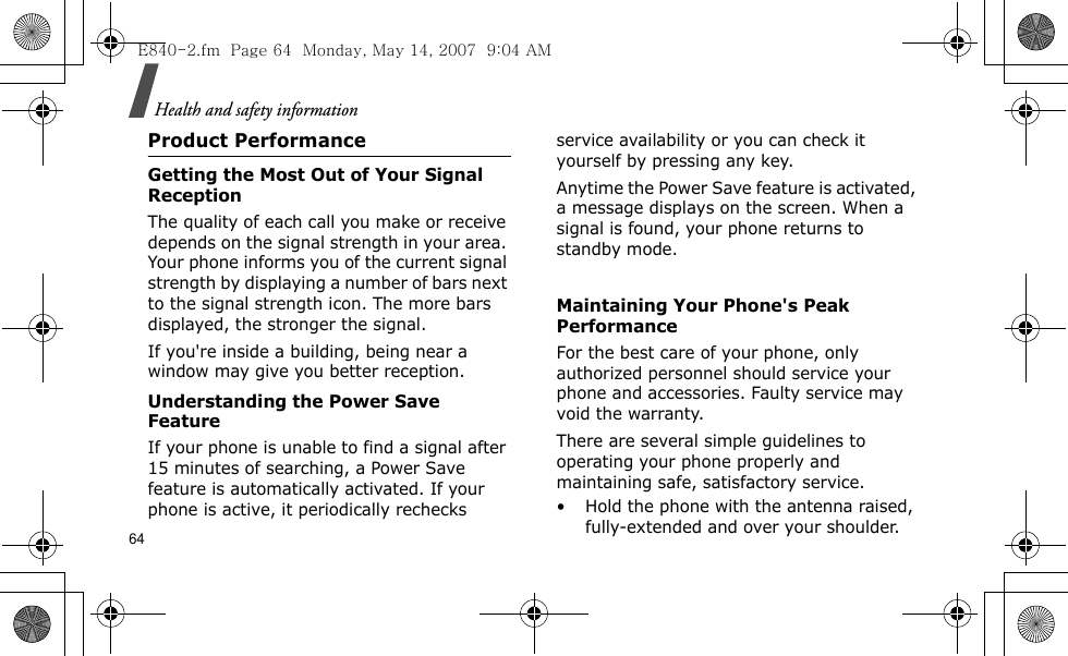 Health and safety information64Product PerformanceGetting the Most Out of Your Signal ReceptionThe quality of each call you make or receive depends on the signal strength in your area. Your phone informs you of the current signal strength by displaying a number of bars next to the signal strength icon. The more bars displayed, the stronger the signal.If you&apos;re inside a building, being near a window may give you better reception.Understanding the Power Save FeatureIf your phone is unable to find a signal after 15 minutes of searching, a Power Save feature is automatically activated. If your phone is active, it periodically rechecks service availability or you can check it yourself by pressing any key.Anytime the Power Save feature is activated, a message displays on the screen. When a signal is found, your phone returns to standby mode. Maintaining Your Phone&apos;s Peak PerformanceFor the best care of your phone, only authorized personnel should service your phone and accessories. Faulty service may void the warranty.There are several simple guidelines to operating your phone properly and maintaining safe, satisfactory service.• Hold the phone with the antenna raised, fully-extended and over your shoulder.E840-2.fm  Page 64  Monday, May 14, 2007  9:04 AM