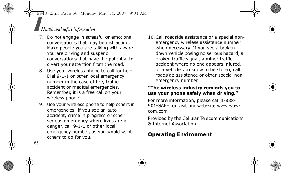 Health and safety information567. Do not engage in stressful or emotional conversations that may be distracting. Make people you are talking with aware you are driving and suspend conversations that have the potential to divert your attention from the road.8. Use your wireless phone to call for help. Dial 9-1-1 or other local emergency number in the case of fire, traffic accident or medical emergencies. Remember, it is a free call on your wireless phone!9. Use your wireless phone to help others in emergencies. If you see an auto accident, crime in progress or other serious emergency where lives are in danger, call 9-1-1 or other local emergency number, as you would want others to do for you.10. Call roadside assistance or a special non-emergency wireless assistance number when necessary. If you see a broken-down vehicle posing no serious hazard, a broken traffic signal, a minor traffic accident where no one appears injured, or a vehicle you know to be stolen, call roadside assistance or other special non-emergency number.“The wireless industry reminds you to use your phone safely when driving.”For more information, please call 1-888-901-SAFE, or visit our web-site www.wow-com.comProvided by the Cellular Telecommunications &amp; Internet AssociationOperating EnvironmentE840-2.fm  Page 56  Monday, May 14, 2007  9:04 AM