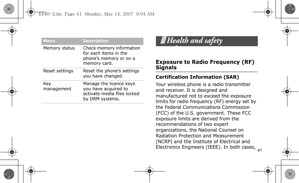 41Health and safety informationExposure to Radio Frequency (RF) SignalsCertification Information (SAR)Your wireless phone is a radio transmitter and receiver. It is designed and manufactured not to exceed the exposure limits for radio frequency (RF) energy set by the Federal Communications Commission (FCC) of the U.S. government. These FCC exposure limits are derived from the recommendations of two expert organizations, the National Counsel on Radiation Protection and Measurement (NCRP) and the Institute of Electrical and Electronics Engineers (IEEE). In both cases, Memory status Check memory information for each items in the phone’s memory or on a memory card.Reset settings Reset the phone’s settings you have changed.Key managementManage the licence keys you have acquired to activate media files locked by DRM systems.Menu DescriptionE840-2.fm  Page 41  Monday, May 14, 2007  9:04 AM