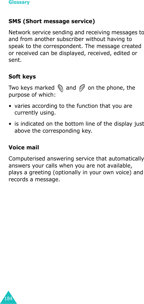 Glossary184SMS (Short message service)Network service sending and receiving messages to and from another subscriber without having to speak to the correspondent. The message created or received can be displayed, received, edited or sent.Soft keysTwo  keys marked  and  on the phone, the purpose of which:• varies according to the function that you are currently using.• is indicated on the bottom line of the display just above the corresponding key.Voice mailComputerised answering service that automatically answers your calls when you are not available, plays a greeting (optionally in your own voice) and records a message.