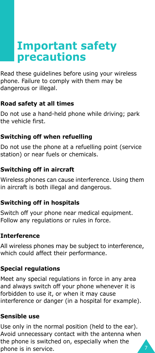 7Important safety precautionsRead these guidelines before using your wireless phone. Failure to comply with them may be dangerous or illegal. Road safety at all timesDo not use a hand-held phone while driving; park the vehicle first. Switching off when refuellingDo not use the phone at a refuelling point (service station) or near fuels or chemicals.Switching off in aircraftWireless phones can cause interference. Using them in aircraft is both illegal and dangerous.Switching off in hospitalsSwitch off your phone near medical equipment. Follow any regulations or rules in force.InterferenceAll wireless phones may be subject to interference, which could affect their performance.Special regulationsMeet any special regulations in force in any area and always switch off your phone whenever it is forbidden to use it, or when it may cause interference or danger (in a hospital for example).Sensible useUse only in the normal position (held to the ear). Avoid unnecessary contact with the antenna when the phone is switched on, especially when the phone is in service.
