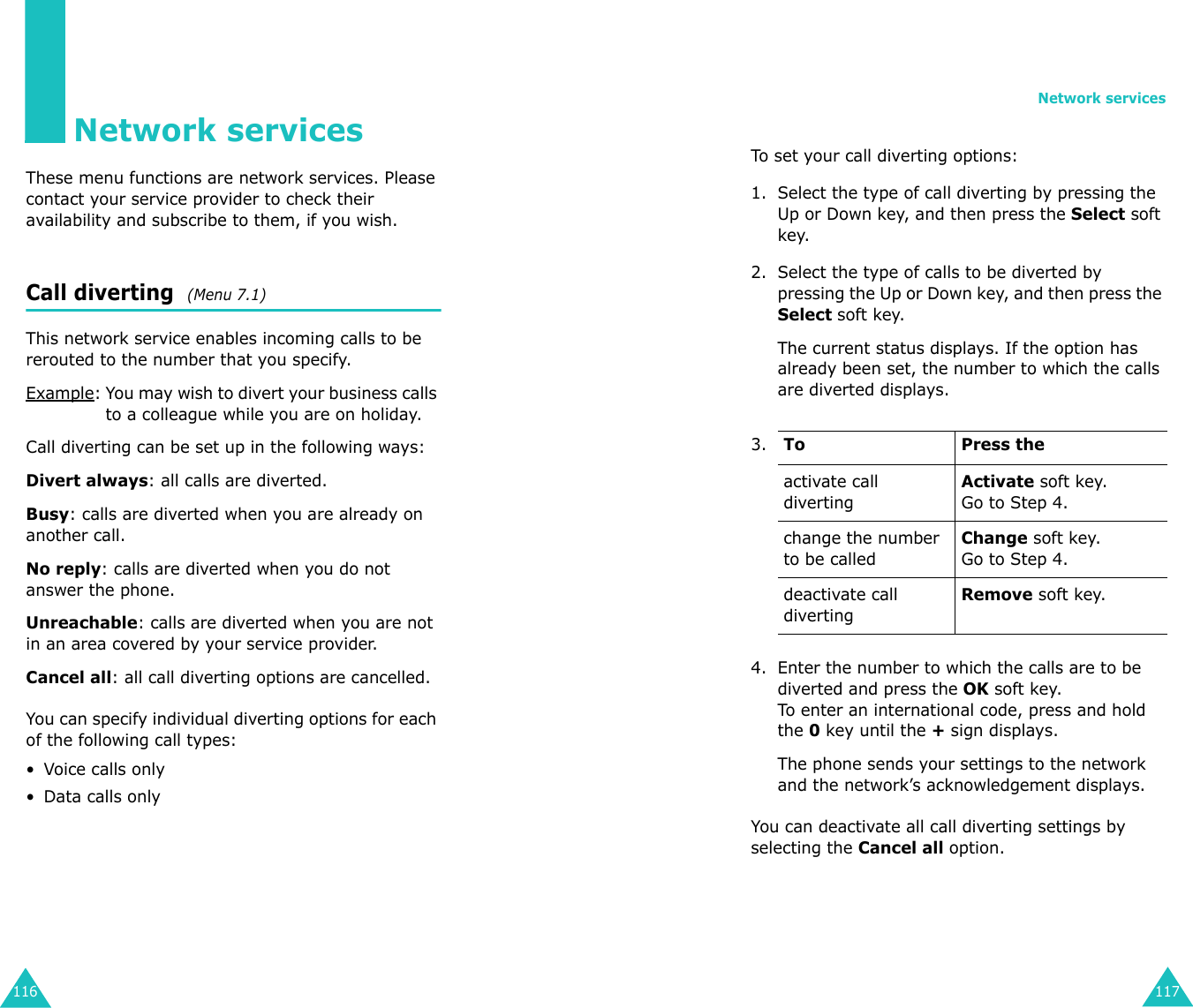 116Network servicesThese menu functions are network services. Please contact your service provider to check their availability and subscribe to them, if you wish.Call diverting  (Menu 7.1) This network service enables incoming calls to be rerouted to the number that you specify.Example: You may wish to divert your business calls to a colleague while you are on holiday.Call diverting can be set up in the following ways:Divert always: all calls are diverted.Busy: calls are diverted when you are already on another call.No reply: calls are diverted when you do not answer the phone.Unreachable: calls are diverted when you are not in an area covered by your service provider.Cancel all: all call diverting options are cancelled.You can specify individual diverting options for each of the following call types:• Voice calls only• Data calls onlyNetwork services117To set your call diverting options:1. Select the type of call diverting by pressing the Up or Down key, and then press the Select soft key.2. Select the type of calls to be diverted by pressing the Up or Down key, and then press the Select soft key.The current status displays. If the option has already been set, the number to which the calls are diverted displays.4. Enter the number to which the calls are to be diverted and press the OK soft key.To enter an international code, press and hold the 0 key until the + sign displays.The phone sends your settings to the network and the network’s acknowledgement displays.You can deactivate all call diverting settings by selecting the Cancel all option.3.To Press theactivate call divertingActivate soft key.Go to Step 4.change the number to be calledChange soft key.Go to Step 4. deactivate call divertingRemove soft key.