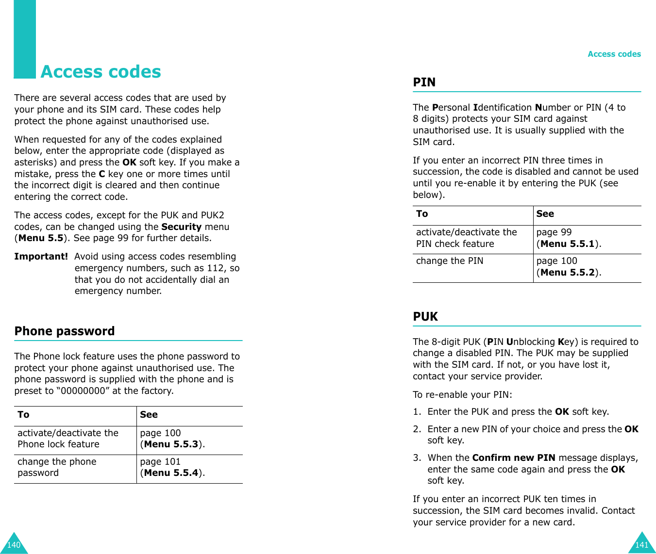 140Access codesThere are several access codes that are used by your phone and its SIM card. These codes help  protect the phone against unauthorised use.When requested for any of the codes explained below, enter the appropriate code (displayed as asterisks) and press the OK soft key. If you make a mistake, press the C key one or more times until the incorrect digit is cleared and then continue entering the correct code.The access codes, except for the PUK and PUK2 codes, can be changed using the Security menu (Menu 5.5). See page 99 for further details.Important!  Avoid using access codes resembling emergency numbers, such as 112, so that you do not accidentally dial an emergency number.Phone passwordThe Phone lock feature uses the phone password to protect your phone against unauthorised use. The phone password is supplied with the phone and is preset to “00000000” at the factory.To Seeactivate/deactivate the Phone lock featurepage 100(Menu 5.5.3).change the phone passwordpage 101(Menu 5.5.4).Access codes141PINThe Personal Identification Number or PIN (4 to 8 digits) protects your SIM card against unauthorised use. It is usually supplied with the SIM card.If you enter an incorrect PIN three times in succession, the code is disabled and cannot be used until you re-enable it by entering the PUK (see below).PUKThe 8-digit PUK (PIN Unblocking Key) is required to change a disabled PIN. The PUK may be supplied with the SIM card. If not, or you have lost it, contact your service provider.To re-enable your PIN:1. Enter the PUK and press the OK soft key.2. Enter a new PIN of your choice and press the OK soft key.3. When the Confirm new PIN message displays, enter the same code again and press the OK soft key.If you enter an incorrect PUK ten times in succession, the SIM card becomes invalid. Contact your service provider for a new card.To Seeactivate/deactivate the PIN check featurepage 99 (Menu 5.5.1).change the PIN page 100(Menu 5.5.2).