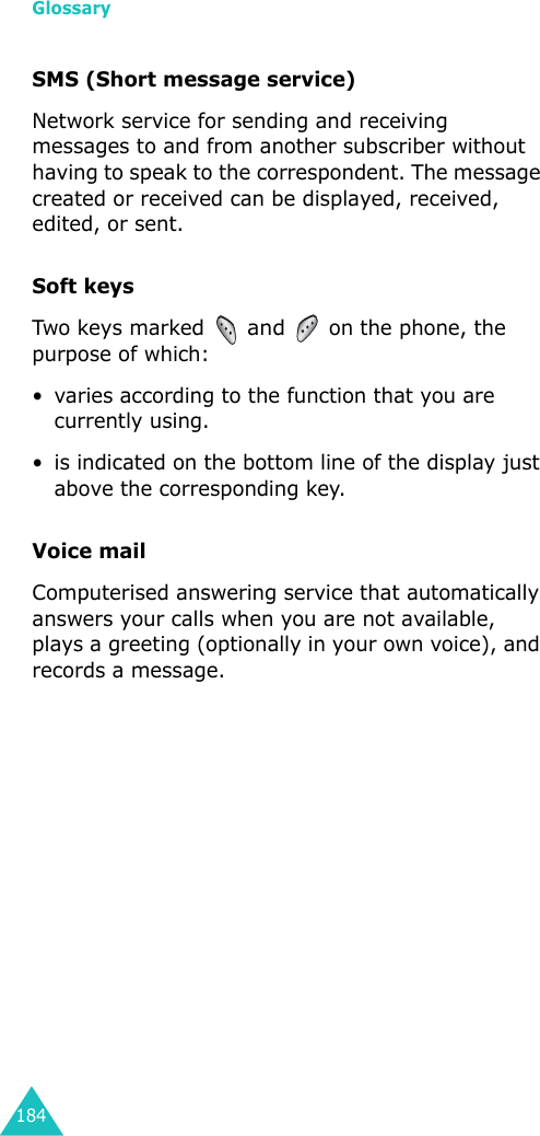 Glossary184SMS (Short message service)Network service for sending and receiving messages to and from another subscriber without having to speak to the correspondent. The message created or received can be displayed, received, edited, or sent.Soft keysTwo  keys marked  and  on the phone, the purpose of which:• varies according to the function that you are currently using.• is indicated on the bottom line of the display just above the corresponding key.Voice mailComputerised answering service that automatically answers your calls when you are not available, plays a greeting (optionally in your own voice), and records a message.