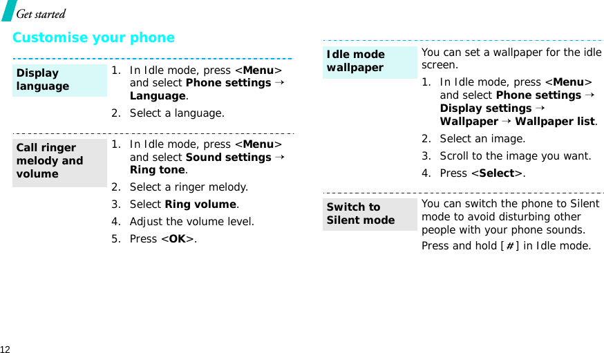 12Get startedCustomise your phone1. In Idle mode, press &lt;Menu&gt; and select Phone settings → Language.2. Select a language.1. In Idle mode, press &lt;Menu&gt; and select Sound settings → Ring tone.2. Select a ringer melody.3. Select Ring volume.4. Adjust the volume level.5. Press &lt;OK&gt;.Display languageCall ringer melody and volumeYou can set a wallpaper for the idle screen.1. In Idle mode, press &lt;Menu&gt; and select Phone settings → Display settings → Wallpaper → Wallpaper list.2. Select an image.3. Scroll to the image you want.4. Press &lt;Select&gt;.You can switch the phone to Silent mode to avoid disturbing other people with your phone sounds.Press and hold [ ] in Idle mode.Idle mode wallpaperSwitch to Silent mode