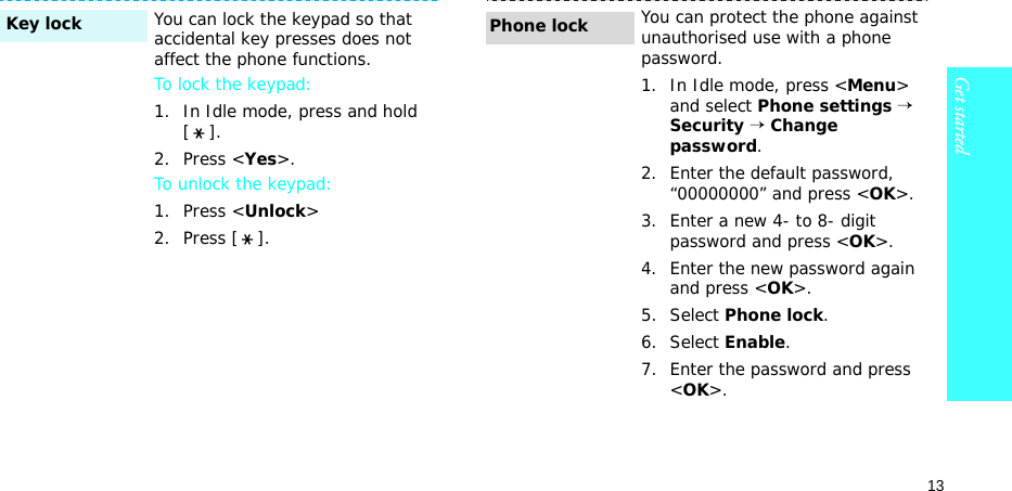 13Get startedYou can lock the keypad so that accidental key presses does not affect the phone functions.To lock the keypad:1. In Idle mode, press and hold [].2. Press &lt;Yes&gt;.To unlock the keypad:1. Press &lt;Unlock&gt;2. Press [ ].Key lockYou can protect the phone against unauthorised use with a phone password. 1. In Idle mode, press &lt;Menu&gt; and select Phone settings → Security → Change password.2. Enter the default password, “00000000” and press &lt;OK&gt;.3. Enter a new 4- to 8- digit password and press &lt;OK&gt;.4. Enter the new password again and press &lt;OK&gt;.5. Select Phone lock.6. Select Enable.7. Enter the password and press &lt;OK&gt;.Phone lock