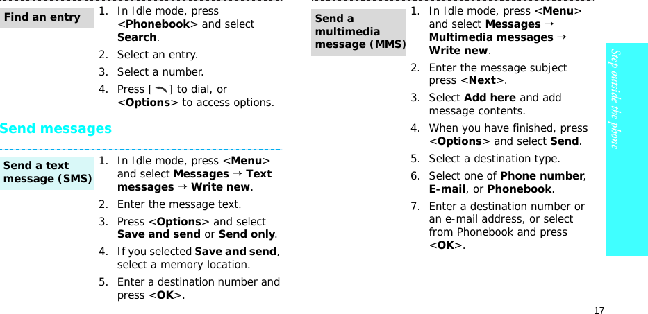 17Step outside the phoneSend messages1. In Idle mode, press &lt;Phonebook&gt; and select Search.2. Select an entry.3. Select a number.4. Press [ ] to dial, or &lt;Options&gt; to access options.1. In Idle mode, press &lt;Menu&gt; and select Messages → Text messages → Write new.2. Enter the message text.3. Press &lt;Options&gt; and select Save and send or Send only.4. If you selected Save and send, select a memory location.5. Enter a destination number and press &lt;OK&gt;.Find an entrySend a text message (SMS)1. In Idle mode, press &lt;Menu&gt; and select Messages → Multimedia messages → Write new.2. Enter the message subject press &lt;Next&gt;.3. Select Add here and add message contents.4. When you have finished, press &lt;Options&gt; and select Send.5. Select a destination type.6. Select one of Phone number, E-mail, or Phonebook.7. Enter a destination number or an e-mail address, or select from Phonebook and press &lt;OK&gt;.Send a multimedia message (MMS)
