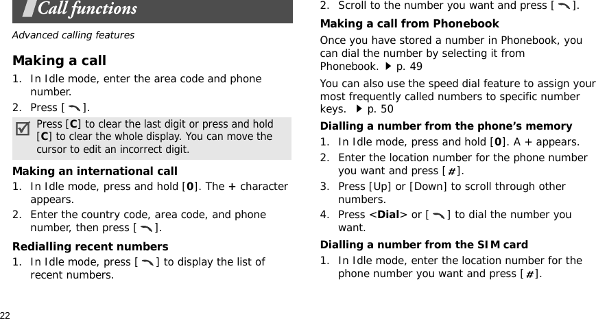 22Call functionsAdvanced calling featuresMaking a call1. In Idle mode, enter the area code and phone number.2. Press [ ].Making an international call1. In Idle mode, press and hold [0]. The + character appears.2. Enter the country code, area code, and phone number, then press [ ].Redialling recent numbers1. In Idle mode, press [ ] to display the list of recent numbers.2. Scroll to the number you want and press [ ].Making a call from PhonebookOnce you have stored a number in Phonebook, you can dial the number by selecting it from Phonebook.p. 49You can also use the speed dial feature to assign your most frequently called numbers to specific number keys. p. 50Dialling a number from the phone’s memory1. In Idle mode, press and hold [0]. A + appears.2. Enter the location number for the phone number you want and press [ ].3. Press [Up] or [Down] to scroll through other numbers.4. Press &lt;Dial&gt; or [ ] to dial the number you want.Dialling a number from the SIM card1. In Idle mode, enter the location number for the phone number you want and press [ ].Press [C] to clear the last digit or press and hold [C] to clear the whole display. You can move the cursor to edit an incorrect digit.