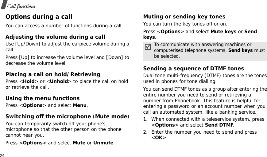 24Call functionsOptions during a callYou can access a number of functions during a call.Adjusting the volume during a callUse [Up/Down] to adjust the earpiece volume during a call.Press [Up] to increase the volume level and [Down] to decrease the volume level.Placing a call on hold/RetrievingPress &lt;Hold&gt; or &lt;Unhold&gt; to place the call on hold or retrieve the call.Using the menu functionsPress &lt;Options&gt; and select Menu.Switching off the microphone (Mute mode)You can temporarily switch off your phone’s microphone so that the other person on the phone cannot hear you.Press &lt;Options&gt; and select Mute or Unmute.Muting or sending key tonesYou can turn the key tones off or on.Press &lt;Options&gt; and select Mute keys or Send keys.Sending a sequence of DTMF tonesDual tone multi-frequency (DTMF) tones are the tones used in phones for tone dialling.You can send DTMF tones as a group after entering the entire number you need to send or retrieving a number from Phonebook. This feature is helpful for entering a password or an account number when you call an automated system, like a banking service.1. When connected with a teleservice system, press &lt;Options&gt; and select Send DTMF.2. Enter the number you need to send and press &lt;OK&gt;.To communicate with answering machines or computerised telephone systems, Send keys must be selected.