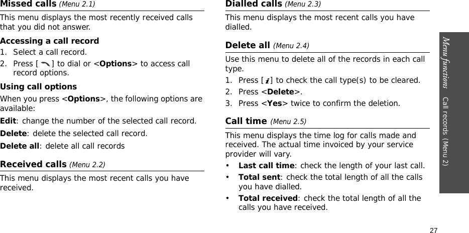 Menu functions    Call records(Menu 2)27Missed calls (Menu 2.1)This menu displays the most recently received calls that you did not answer.Accessing a call record1. Select a call record.2. Press [ ] to dial or &lt;Options&gt; to access call record options.Using call optionsWhen you press &lt;Options&gt;, the following options are available:Edit: change the number of the selected call record.Delete: delete the selected call record.Delete all: delete all call recordsReceived calls (Menu 2.2) This menu displays the most recent calls you have received.Dialled calls (Menu 2.3)This menu displays the most recent calls you have dialled.Delete all (Menu 2.4) Use this menu to delete all of the records in each call type.1. Press [ ] to check the call type(s) to be cleared. 2. Press &lt;Delete&gt;. 3. Press &lt;Yes&gt; twice to confirm the deletion.Call time(Menu 2.5) This menu displays the time log for calls made and received. The actual time invoiced by your service provider will vary.•Last call time: check the length of your last call.•Total sent: check the total length of all the calls you have dialled.•Total received: check the total length of all the calls you have received.