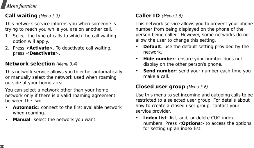 30Menu functionsCall waiting (Menu 3.3)This network service informs you when someone is trying to reach you while you are on another call.1. Select the type of calls to which the call waiting option will apply.2. Press &lt;Activate&gt;. To deactivate call waiting, press &lt;Deactivate&gt;. Network selection (Menu 3.4)This network service allows you to either automatically or manually select the network used when roaming outside of your home area. You can select a network other than your home network only if there is a valid roaming agreement between the two.•Automatic: connect to the first available network when roaming.•Manual: select the network you want.Caller ID(Menu 3.5)This network service allows you to prevent your phone number from being displayed on the phone of the person being called. However, some networks do not allow the user to change this setting.•Default: use the default setting provided by the network.•Hide number: ensure your number does not display on the other person’s phone.•Send number: send your number each time you make a call.Closed user group (Menu 3.6)Use this menu to set incoming and outgoing calls to be restricted to a selected user group. For details about how to create a closed user group, contact your service provider.•Index list: list, add, or delete CUG index numbers. Press &lt;Options&gt; to access the options for setting up an index list.