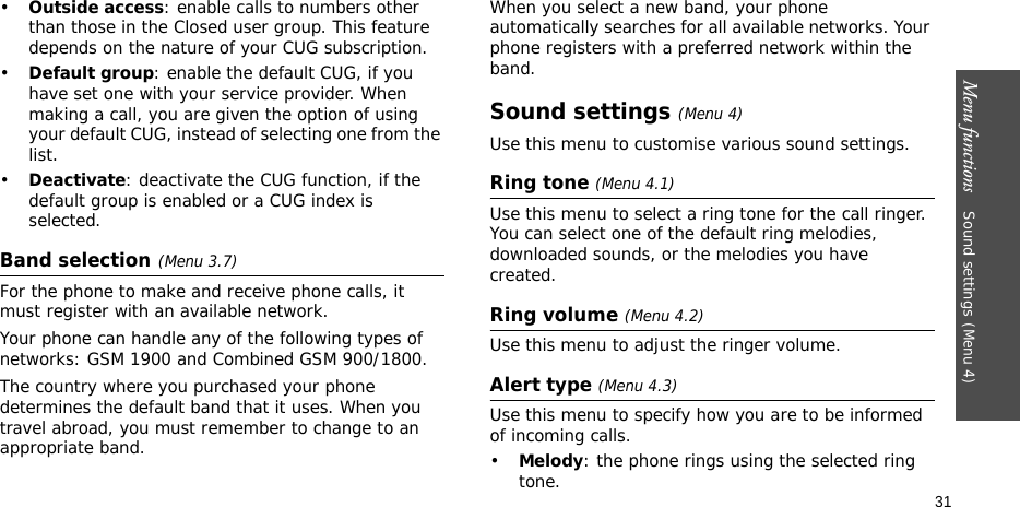 Menu functions    Sound settings(Menu 4)31•Outside access: enable calls to numbers other than those in the Closed user group. This feature depends on the nature of your CUG subscription. •Default group: enable the default CUG, if you have set one with your service provider. When making a call, you are given the option of using your default CUG, instead of selecting one from the list.•Deactivate: deactivate the CUG function, if the default group is enabled or a CUG index is selected.Band selection(Menu 3.7)For the phone to make and receive phone calls, it must register with an available network. Your phone can handle any of the following types of networks: GSM 1900 and Combined GSM 900/1800.The country where you purchased your phone determines the default band that it uses. When you travel abroad, you must remember to change to an appropriate band. When you select a new band, your phone automatically searches for all available networks. Your phone registers with a preferred network within the band.Sound settings(Menu 4)Use this menu to customise various sound settings.Ring tone (Menu 4.1)Use this menu to select a ring tone for the call ringer. You can select one of the default ring melodies, downloaded sounds, or the melodies you have created.Ring volume (Menu 4.2)Use this menu to adjust the ringer volume.Alert type (Menu 4.3)Use this menu to specify how you are to be informed of incoming calls.•Melody: the phone rings using the selected ring tone.