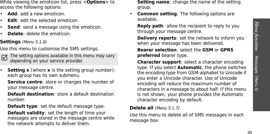 Menu functions    Messages(Menu 5)35While viewing the emoticon list, press &lt;Options&gt; to access the following options:•Add: add a new emoticon.•Edit: edit the selected emoticon.•Send: send a message using the emoticon.•Delete: delete the emoticon.Settings (Menu 5.1.6)Use this menu to customise the SMS settings.•Setting x (where x is the setting group number): each group has its own submenu.Service centre: store or changes the number of your message centre.Default destination: store a default destination number.Default type: set the default message type.Default validity: set the length of time your messages are stored in the message centre while the network attempts to deliver them.Setting name: change the name of the setting group.•Common setting: The following options are available.Reply path: allow the recipient to reply to you through your message centre.Delivery reports: set the network to inform you when your message has been delivered.Bearer selection: select the GSM or GPRS preferred bearer type.Character support: select a character encoding type. If you select Automatic, the phone switches the encoding type from GSM-alphabet to Unicode if you enter a Unicode character. Use of Unicode encoding will reduce the maximum number of characters in a message to about half. If this menu is not shown, your phone provides the Automatic character encoding by default.Delete all (Menu 5.1.7)Use this menu to delete all of SMS messages in each message box.The setting options available in this menu may vary depending on your service provider.