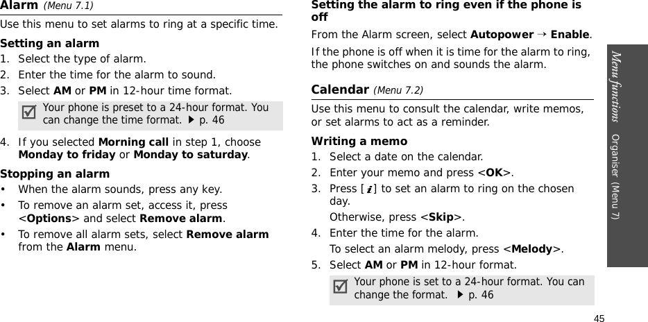 Menu functions    Organiser(Menu 7)45Alarm(Menu 7.1) Use this menu to set alarms to ring at a specific time.Setting an alarm1. Select the type of alarm.2. Enter the time for the alarm to sound. 3. Select AM or PM in 12-hour time format.4. If you selected Morning call in step 1, choose Monday to friday or Monday to saturday.Stopping an alarm• When the alarm sounds, press any key.• To remove an alarm set, access it, press &lt;Options&gt; and select Remove alarm.• To remove all alarm sets, select Remove alarm from the Alarm menu.Setting the alarm to ring even if the phone is offFrom the Alarm screen, select Autopower → Enable.If the phone is off when it is time for the alarm to ring, the phone switches on and sounds the alarm.Calendar (Menu 7.2)Use this menu to consult the calendar, write memos, or set alarms to act as a reminder.Writing a memo1. Select a date on the calendar.2. Enter your memo and press &lt;OK&gt;.3. Press [ ] to set an alarm to ring on the chosen day.Otherwise, press &lt;Skip&gt;.4. Enter the time for the alarm.To select an alarm melody, press &lt;Melody&gt;.5. Select AM or PM in 12-hour format.Your phone is preset to a 24-hour format. You can change the time format.p. 46Your phone is set to a 24-hour format. You can change the format. p. 46