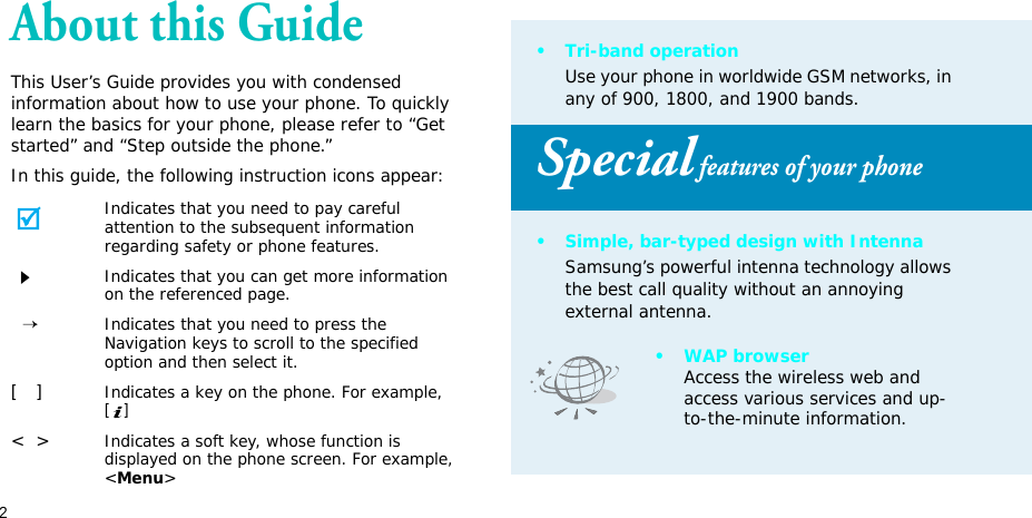 2About this GuideThis User’s Guide provides you with condensed information about how to use your phone. To quickly learn the basics for your phone, please refer to “Get started” and “Step outside the phone.”In this guide, the following instruction icons appear:Indicates that you need to pay careful attention to the subsequent information regarding safety or phone features.Indicates that you can get more information on the referenced page.  →Indicates that you need to press the Navigation keys to scroll to the specified option and then select it.[   ]Indicates a key on the phone. For example, []&lt;  &gt;Indicates a soft key, whose function is displayed on the phone screen. For example, &lt;Menu&gt;•Tri-band operationUse your phone in worldwide GSM networks, in any of 900, 1800, and 1900 bands.Special features of your phone• Simple, bar-typed design with IntennaSamsung’s powerful intenna technology allows the best call quality without an annoying external antenna.•WAP browserAccess the wireless web and access various services and up-to-the-minute information.